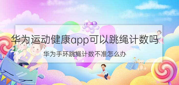 华为运动健康app可以跳绳计数吗 华为手环跳绳计数不准怎么办？